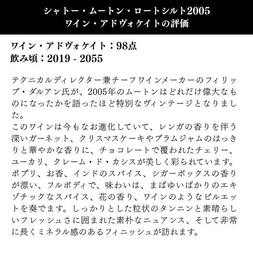 テクニカルディレクター兼チーフワインメーカーのフィリップ・ダルアン氏が、2005年のムートンはどれだけ偉大なものになったかを語ったほど特別なヴィンテージとなりました。非常に長くミネラル感のあるフィニッシュが訪れます。